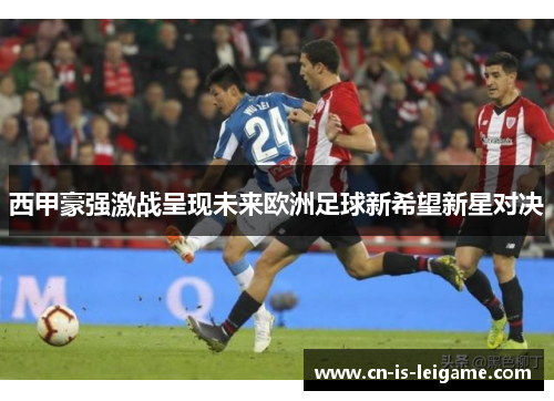 西甲豪强激战呈现未来欧洲足球新希望新星对决 西甲豪强激战呈现未来欧洲足球新希望新星对决