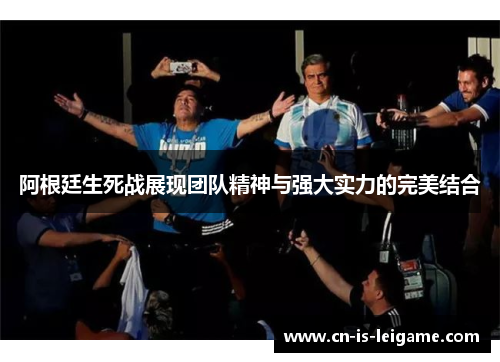阿根廷生死战展现团队精神与强大实力的完美结合 阿根廷生死战展现团队精神与强大实力的完美结合
