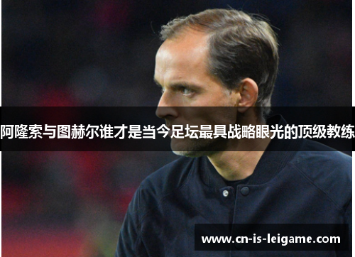 阿隆索与图赫尔谁才是当今足坛最具战略眼光的顶级教练 阿隆索与图赫尔谁才是当今足坛最具战略眼光的顶级教练