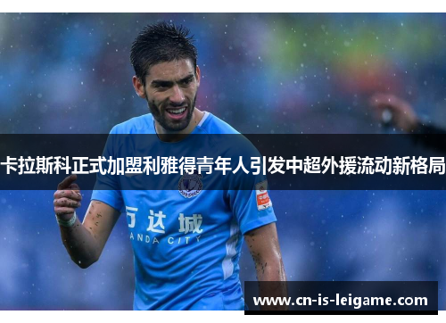 卡拉斯科正式加盟利雅得青年人引发中超外援流动新格局