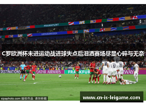 C罗欧洲杯未进运动战进球失点后泪洒赛场尽显心碎与无奈 C罗欧洲杯未进运动战进球失点后泪洒赛场尽显心碎与无奈
